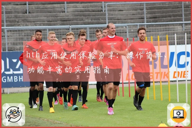 hth应用使用体验分享：操作简单、功能丰富的实用指南