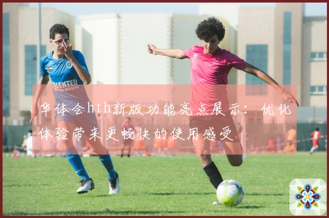 华体会hth新版功能亮点展示：优化体验带来更畅快的使用感受