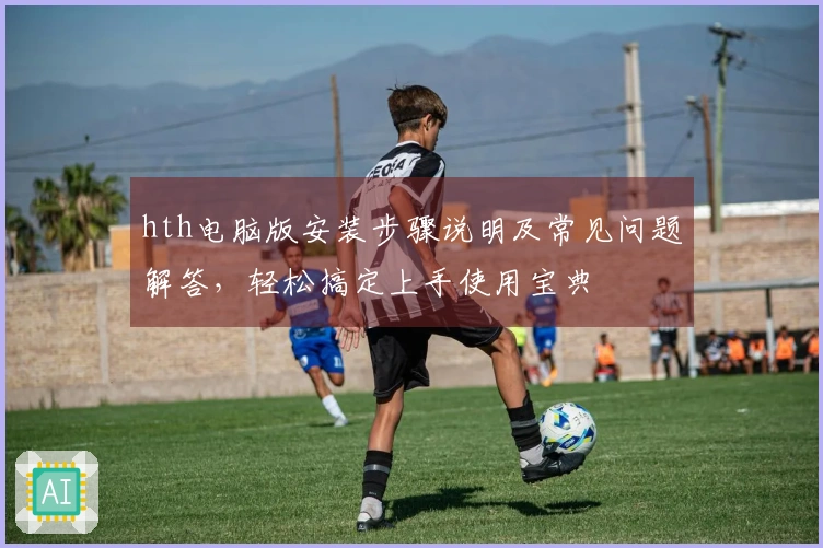 hth电脑版安装步骤说明及常见问题解答，轻松搞定上手使用宝典